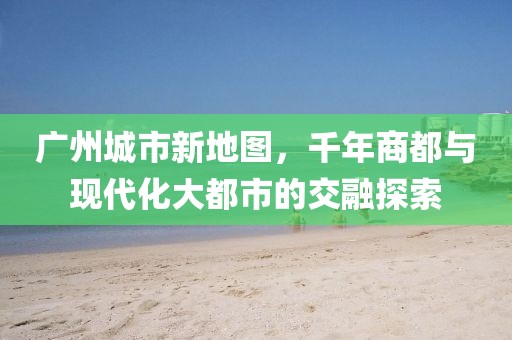广州城市新地图，千年商都与现代化大都市的交融探索