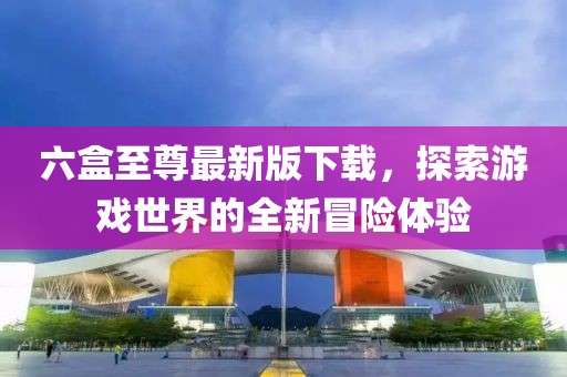 六盒至尊最新版下载，探索游戏世界的全新冒险体验