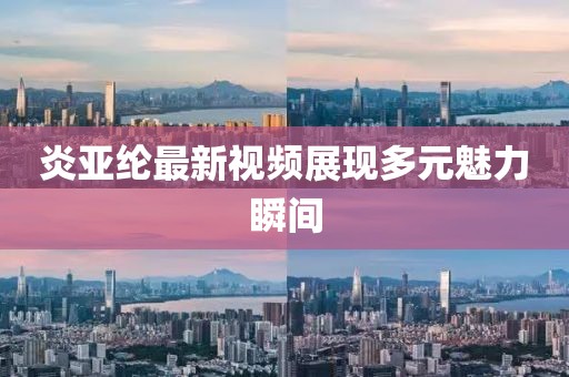 炎亚纶最新视频展现多元魅力瞬间