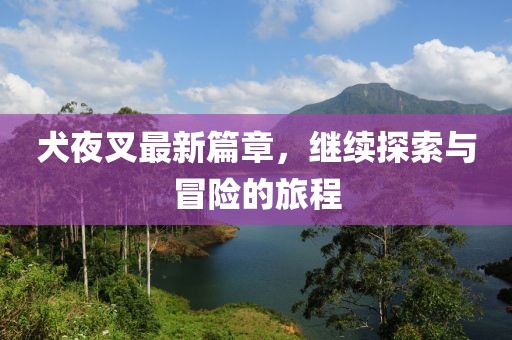 犬夜叉最新篇章，继续探索与冒险的旅程