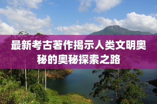 最新考古著作揭示人类文明奥秘的奥秘探索之路