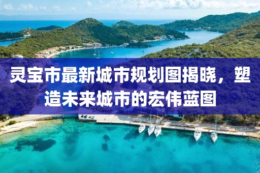 灵宝市最新城市规划图揭晓，塑造未来城市的宏伟蓝图
