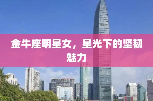 金牛座明星女，星光下的坚韧魅力