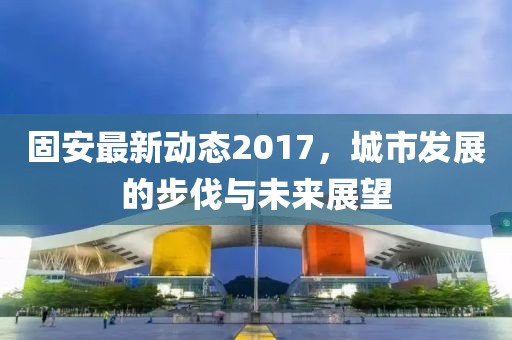 固安最新动态2017，城市发展的步伐与未来展望