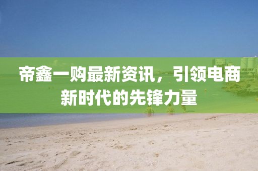 帝鑫一购最新资讯，引领电商新时代的先锋力量