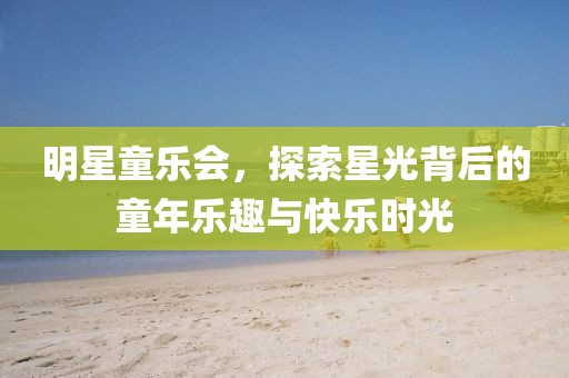 明星童乐会，探索星光背后的童年乐趣与快乐时光