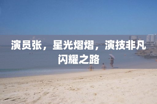 演员张，星光熠熠，演技非凡闪耀之路