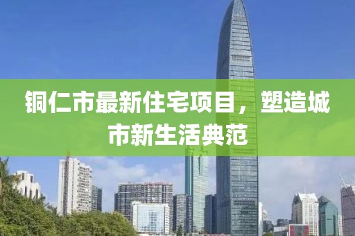 铜仁市最新住宅项目，塑造城市新生活典范