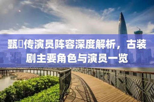 甄嬛传演员阵容深度解析，古装剧主要角色与演员一览