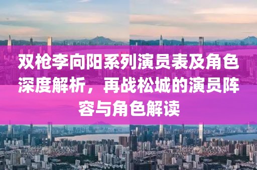 双枪李向阳系列演员表及角色深度解析，再战松城的演员阵容与角色解读