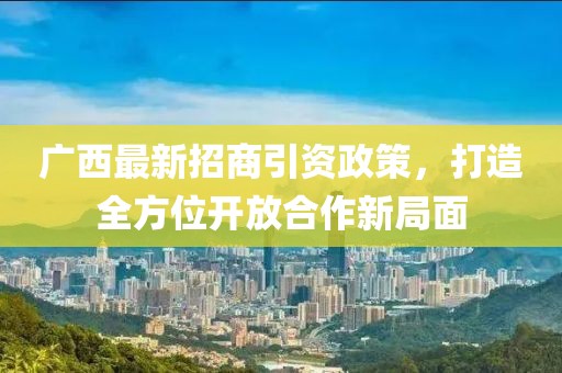 广西最新招商引资政策，打造全方位开放合作新局面