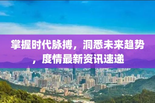 掌握时代脉搏，洞悉未来趋势，度情最新资讯速递