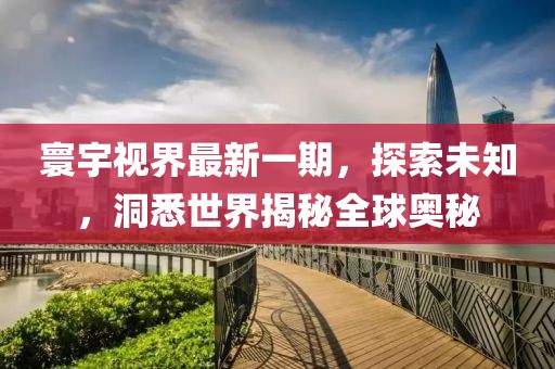 寰宇视界最新一期，探索未知，洞悉世界揭秘全球奥秘