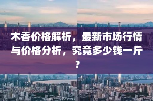 木香价格解析，最新市场行情与价格分析，究竟多少钱一斤？