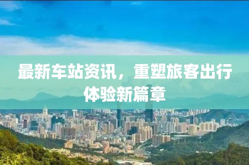 最新车站资讯，重塑旅客出行体验新篇章