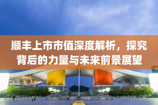 顺丰上市市值深度解析，探究背后的力量与未来前景展望