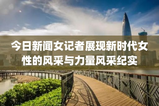 今日新闻女记者展现新时代女性的风采与力量风采纪实