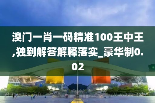 溴门一肖一码精准100王中王,独到解答解释落实_豪华制0.02