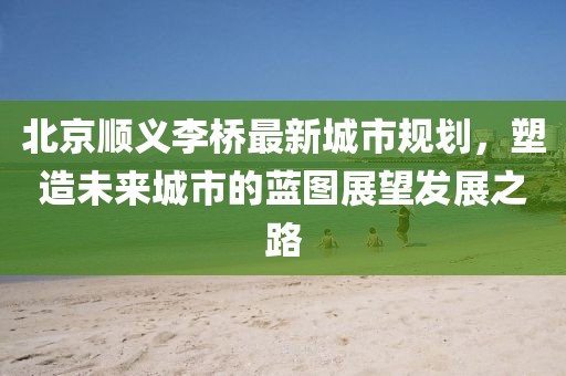 北京顺义李桥最新城市规划，塑造未来城市的蓝图展望发展之路
