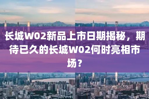 长城W02新品上市日期揭秘，期待已久的长城W02何时亮相市场？