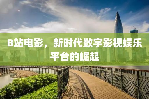 B站电影，新时代数字影视娱乐平台的崛起