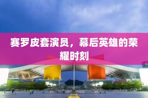 赛罗皮套演员，幕后英雄的荣耀时刻