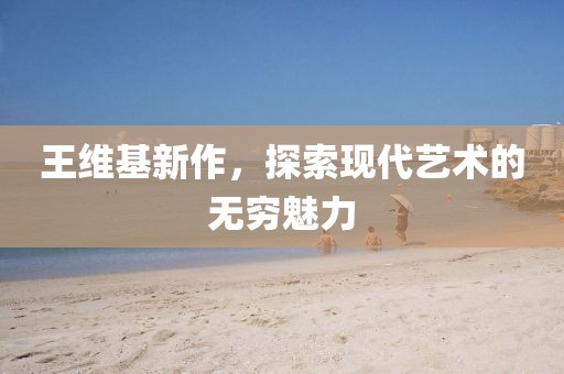 王维基新作，探索现代艺术的无穷魅力