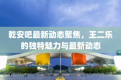 乾安吧最新动态聚焦，王二乐的独特魅力与最新动态