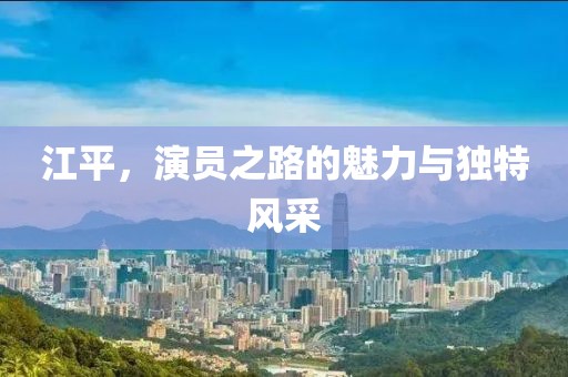 江平，演员之路的魅力与独特风采