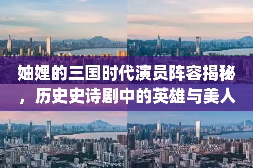妯娌的三国时代演员阵容揭秘，历史史诗剧中的英雄与美人