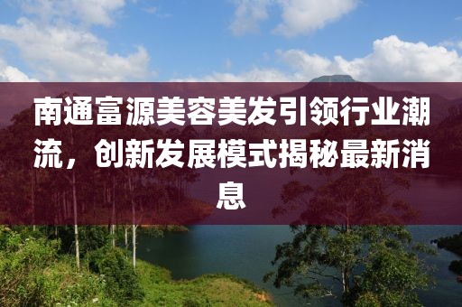 南通富源美容美发引领行业潮流，创新发展模式揭秘最新消息