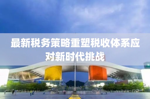 最新税务策略重塑税收体系应对新时代挑战