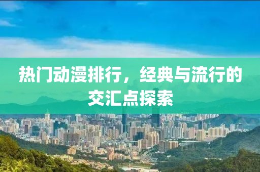 热门动漫排行，经典与流行的交汇点探索