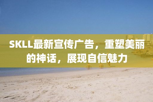 SKLL最新宣传广告，重塑美丽的神话，展现自信魅力