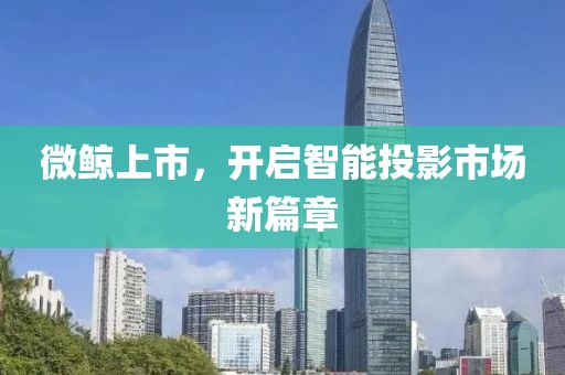 微鲸上市，开启智能投影市场新篇章