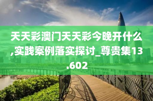 天天彩澳门天天彩今晚开什么,实践案例落实探讨_尊贵集13.602