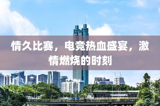 情久比赛，电竞热血盛宴，激情燃烧的时刻