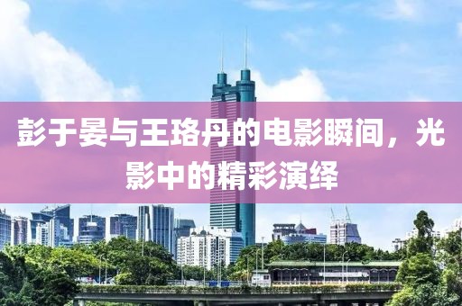 彭于晏与王珞丹的电影瞬间，光影中的精彩演绎