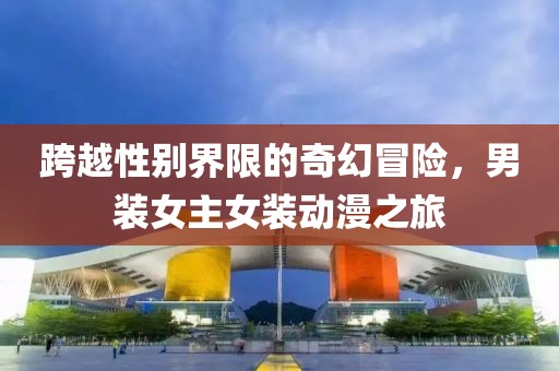 跨越性别界限的奇幻冒险，男装女主女装动漫之旅
