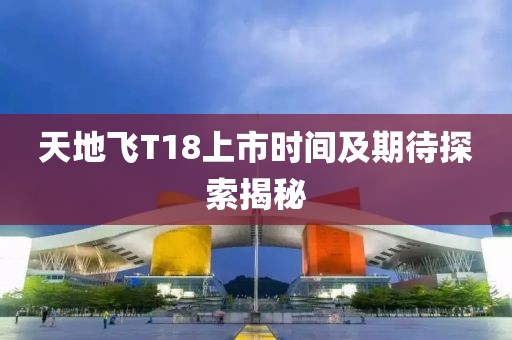 天地飞T18上市时间及期待探索揭秘