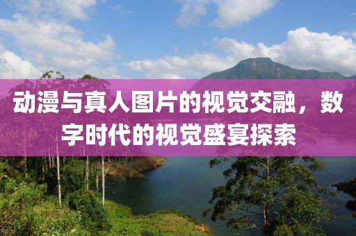 动漫与真人图片的视觉交融，数字时代的视觉盛宴探索