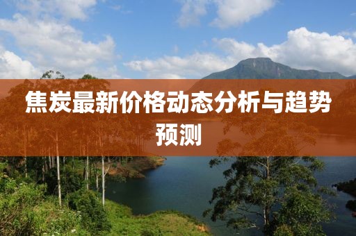 焦炭最新价格动态分析与趋势预测