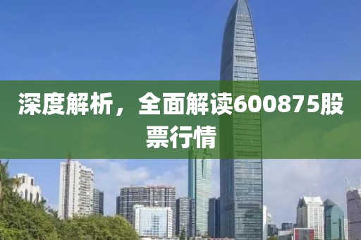 深度解析，全面解读600875股票行情
