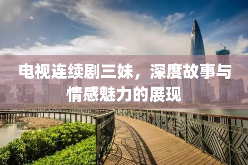 电视连续剧三妹，深度故事与情感魅力的展现