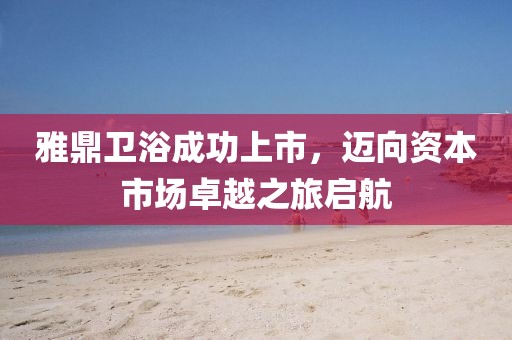 雅鼎卫浴成功上市，迈向资本市场卓越之旅启航