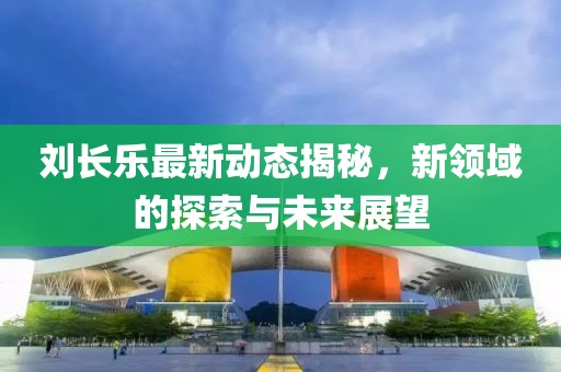 刘长乐最新动态揭秘，新领域的探索与未来展望