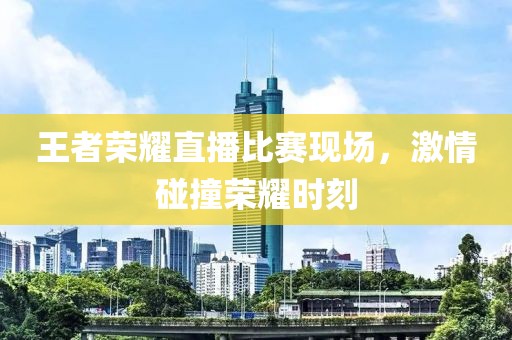 王者荣耀直播比赛现场，激情碰撞荣耀时刻