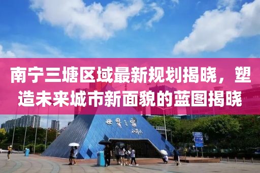 南宁三塘区域最新规划揭晓，塑造未来城市新面貌的蓝图揭晓
