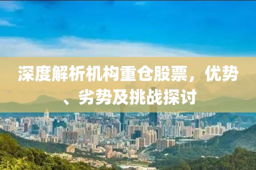 深度解析机构重仓股票，优势、劣势及挑战探讨