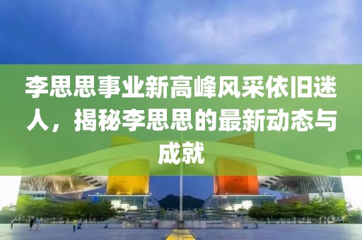 李思思事业新高峰风采依旧迷人，揭秘李思思的最新动态与成就